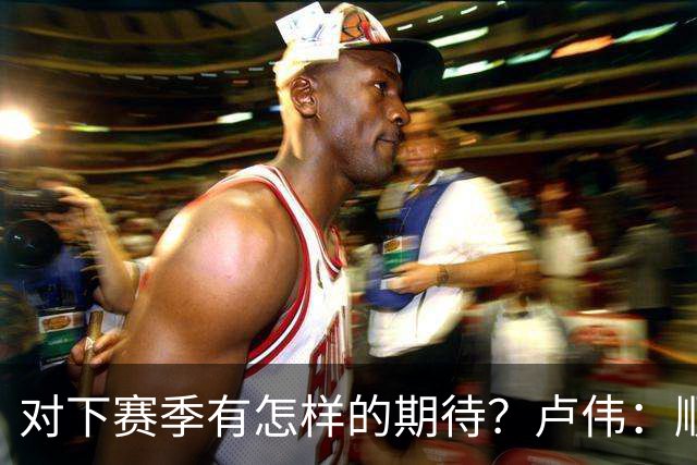 对下赛季有怎样的期待？卢伟：顺其自然 我们还有很大提升空间